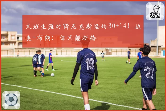 文班生涯对阵尼克斯场均30+14!迈克-布朗:你只能祈祷