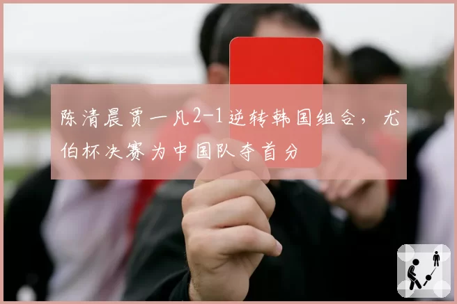 陈清晨贾一凡2-1逆转韩国组合，尤伯杯决赛为中国队夺首分