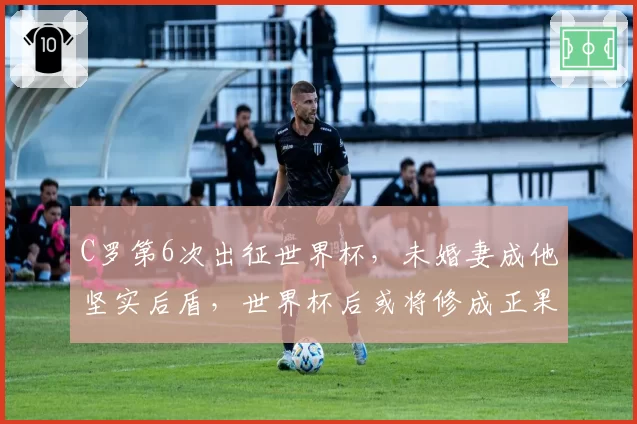 C罗第6次出征世界杯，未婚妻成他坚实后盾，世界杯后或将修成正果