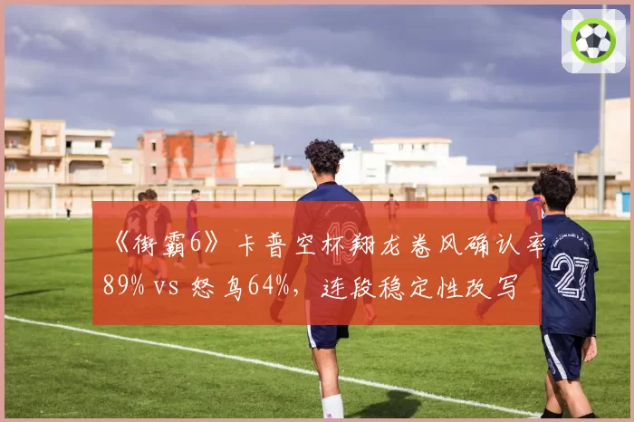 《街霸6》卡普空杯翔龙卷风确认率89% vs 怒鸟64%，连段稳定性改写格斗史