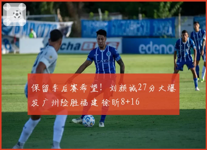 保留季后赛希望！刘颜诚27分大爆发广州险胜福建 徐昕8+16