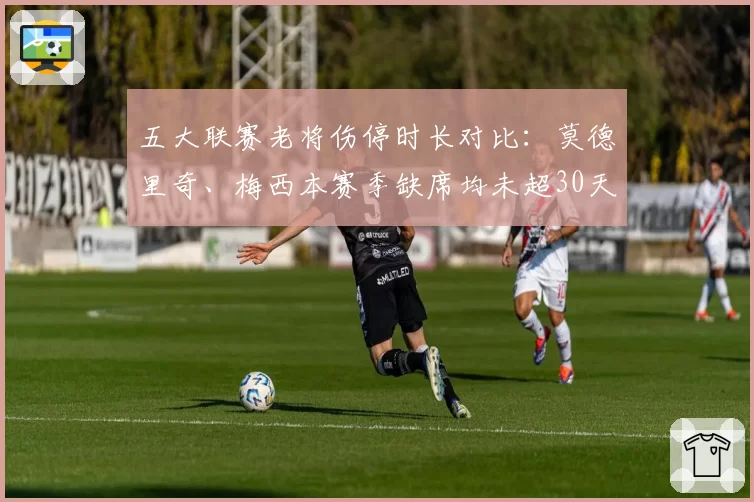 五大联赛老将伤停时长对比：莫德里奇、梅西本赛季缺席均未超30天