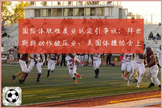 国际体联难度分认定引争议：拜尔斯新动作被压分，美国体操协会上诉要求复核