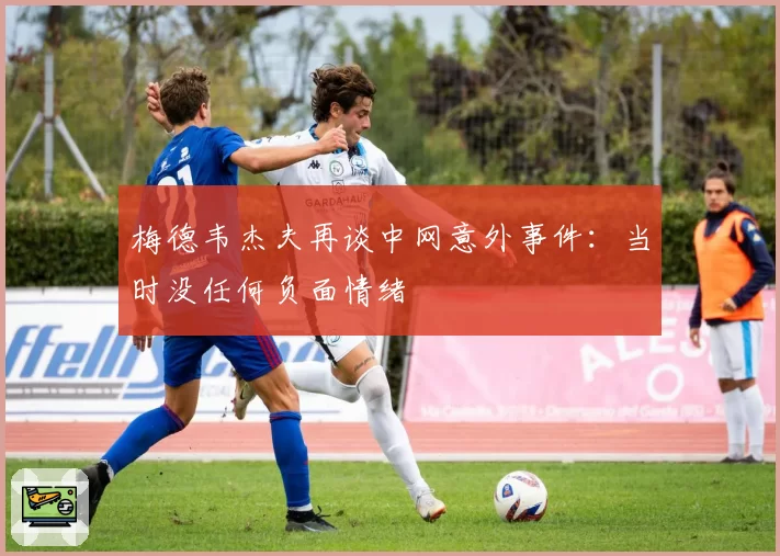 梅德韦杰夫再谈中网意外事件:当时没任何负面情绪
