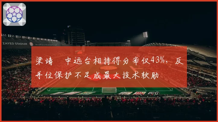 梁靖崑中远台相持得分率仅43%,反手位保护不足成最大技术软肋
