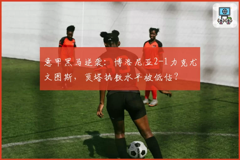 意甲黑马逆袭:博洛尼亚2-1力克尤文图斯,莫塔执教水平被低估?