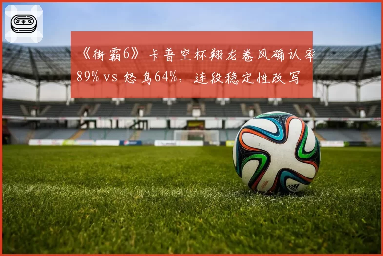 《街霸6》卡普空杯翔龙卷风确认率89% vs 怒鸟64%，连段稳定性改写格斗史