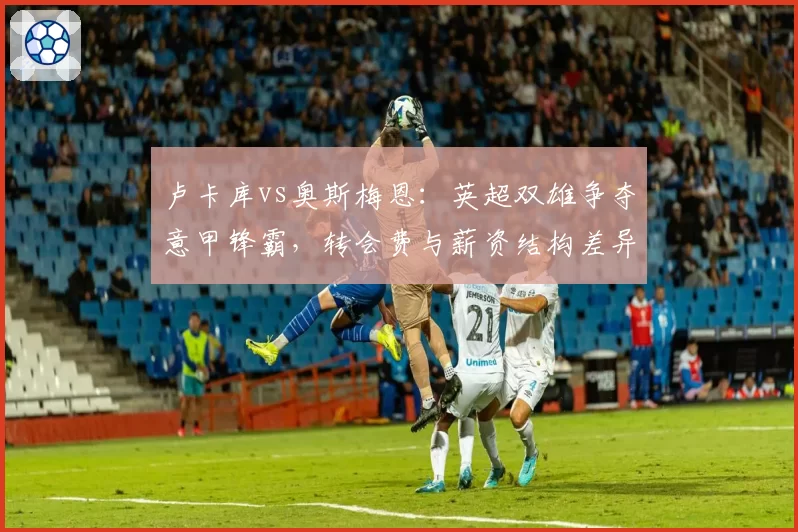 卢卡库vs奥斯梅恩:英超双雄争夺意甲锋霸,转会费与薪资结构差异对比分析