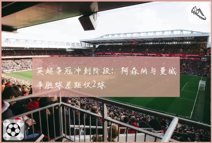 英超争冠冲刺阶段：阿森纳与曼城净胜球差距仅2球