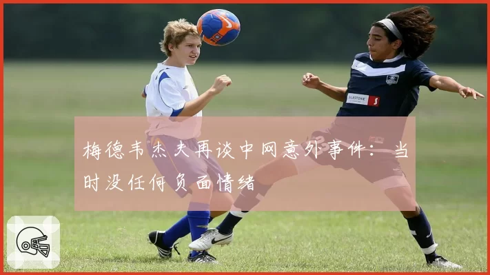 梅德韦杰夫再谈中网意外事件:当时没任何负面情绪