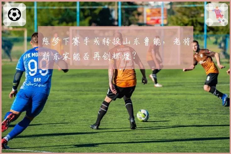 陈梦下赛季或转投山东鲁能，老将新东家能否再创辉煌？