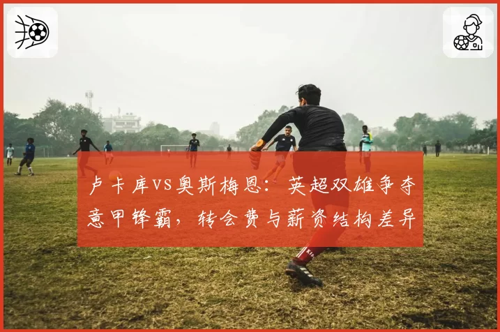 卢卡库vs奥斯梅恩:英超双雄争夺意甲锋霸,转会费与薪资结构差异对比分析