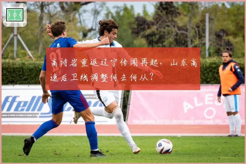 高诗岩重返辽宁传闻再起，山东高速后卫线调整何去何从？