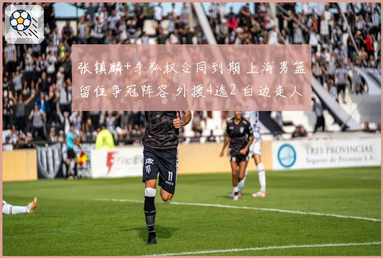 张镇麟+李弘权合同到期 上海男篮留住争冠阵容 外援4选2 白边走人
