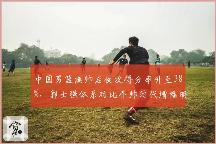 中国男篮换帅后快攻得分率升至38%,郭士强体系对比乔帅时代增幅明显