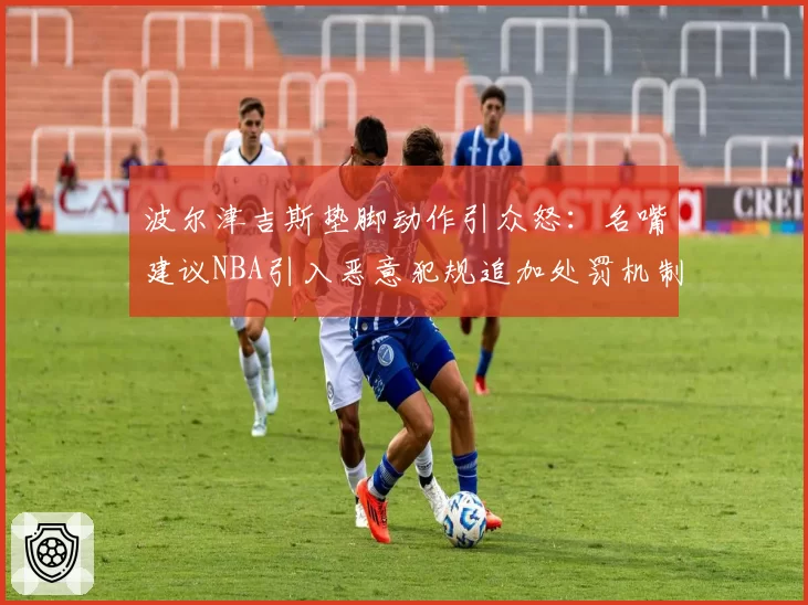 波尔津吉斯垫脚动作引众怒：名嘴建议NBA引入恶意犯规追加处罚机制