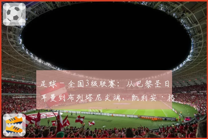 足球 - 全国3级联赛：从巴黎圣日耳曼到布列塔尼尖端，凯利安·格拉齐亚尼的坚韧崛起