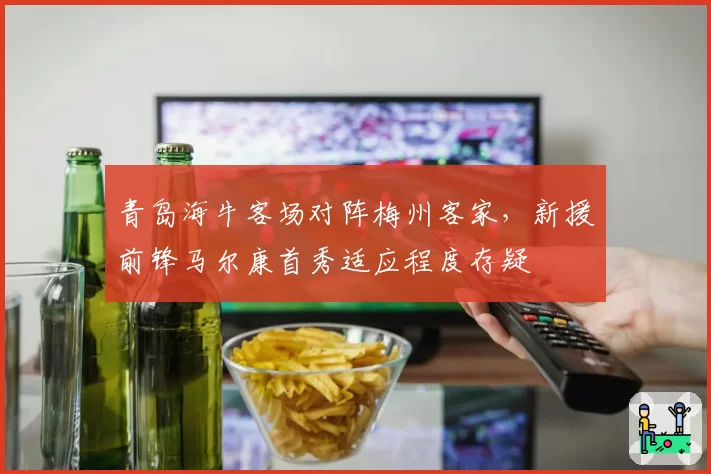 青岛海牛客场对阵梅州客家，新援前锋马尔康首秀适应程度存疑