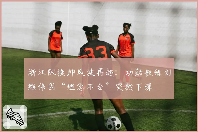 浙江队换帅风波再起：功勋教练刘维伟因“理念不合”突然下课