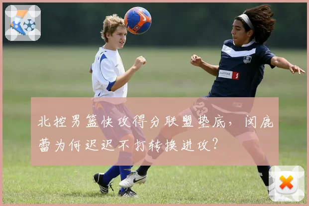 北控男篮快攻得分联盟垫底，闵鹿蕾为何迟迟不打转换进攻？