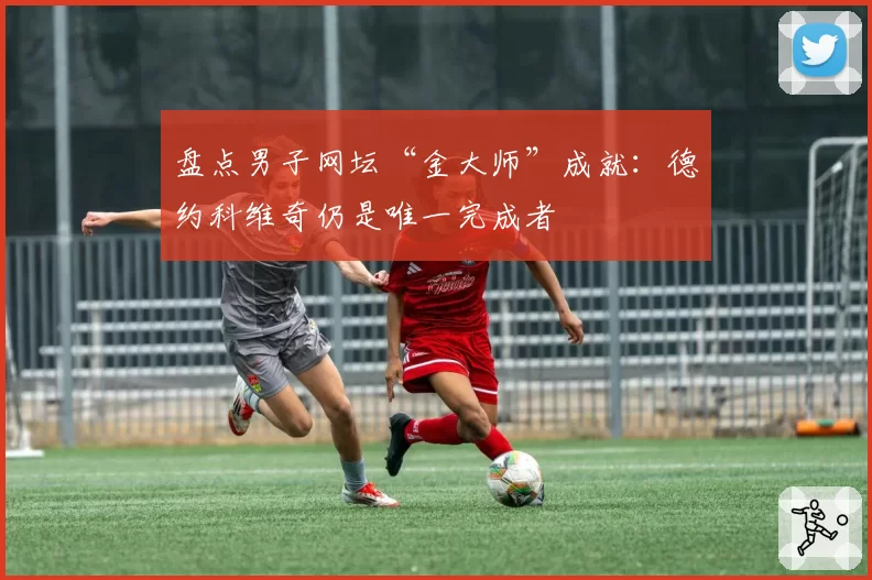 盘点男子网坛“金大师”成就：德约科维奇仍是唯一完成者