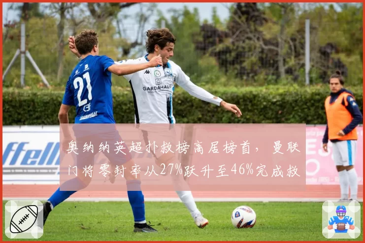 奥纳纳英超扑救榜高居榜首，曼联门将零封率从27%跃升至46%完成救赎