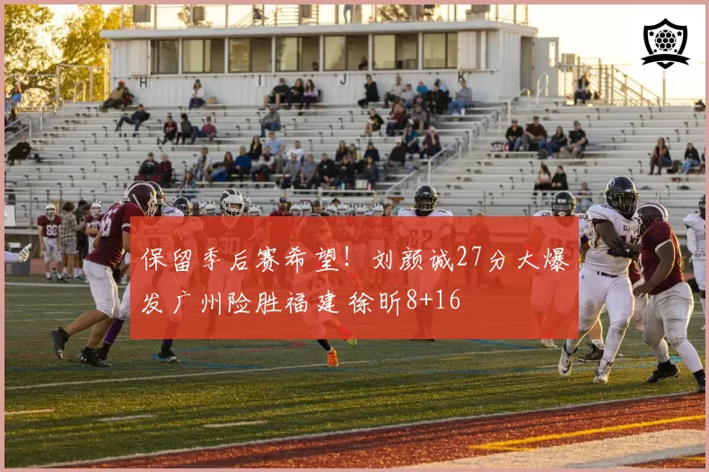 保留季后赛希望！刘颜诚27分大爆发广州险胜福建 徐昕8+16
