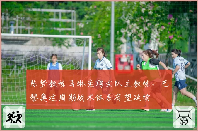 陈梦教练马琳竞聘女队主教练，巴黎奥运周期战术体系有望延续