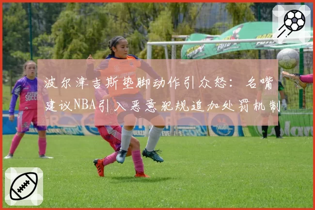波尔津吉斯垫脚动作引众怒：名嘴建议NBA引入恶意犯规追加处罚机制