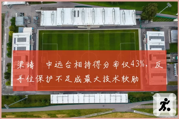 梁靖崑中远台相持得分率仅43%,反手位保护不足成最大技术软肋