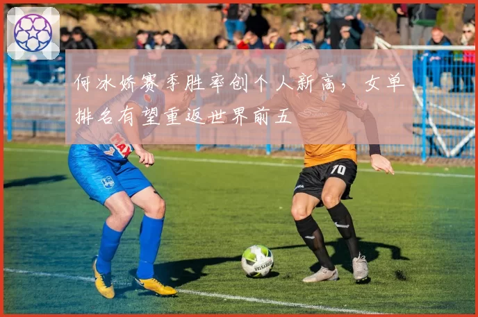何冰娇赛季胜率创个人新高，女单排名有望重返世界前五