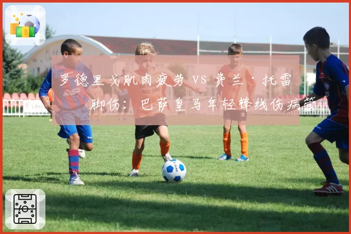 罗德里戈肌肉疲劳 vs 费兰·托雷斯脚伤：巴萨皇马年轻锋线伤病管理差异