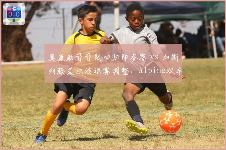 奥康肋骨骨裂回归即参赛 vs 加斯利膝盖积液退赛调整,Alpine双车手伤后状态对比揭示医疗理念分歧