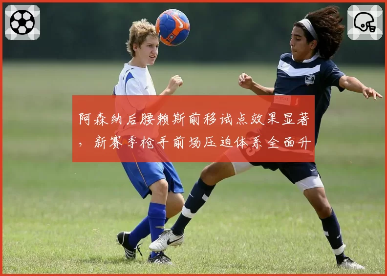 阿森纳后腰赖斯前移试点效果显著，新赛季枪手前场压迫体系全面升级