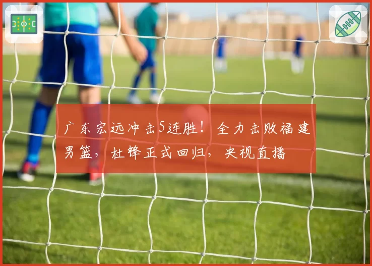 广东宏远冲击5连胜！全力击败福建男篮，杜锋正式回归，央视直播