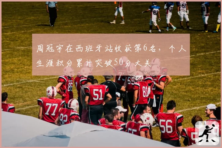 周冠宇在西班牙站收获第6名，个人生涯积分累计突破50分大关