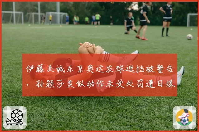伊藤美诚东京奥运发球遮挡被警告，孙颖莎类似动作未受处罚遭日媒炮轰
