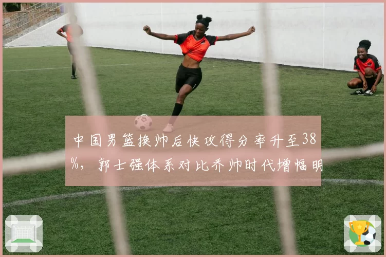 中国男篮换帅后快攻得分率升至38%,郭士强体系对比乔帅时代增幅明显