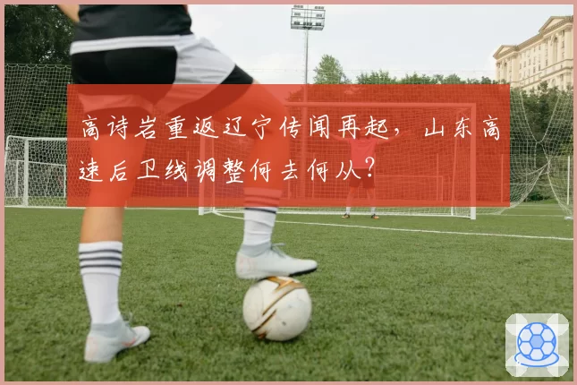 高诗岩重返辽宁传闻再起，山东高速后卫线调整何去何从？