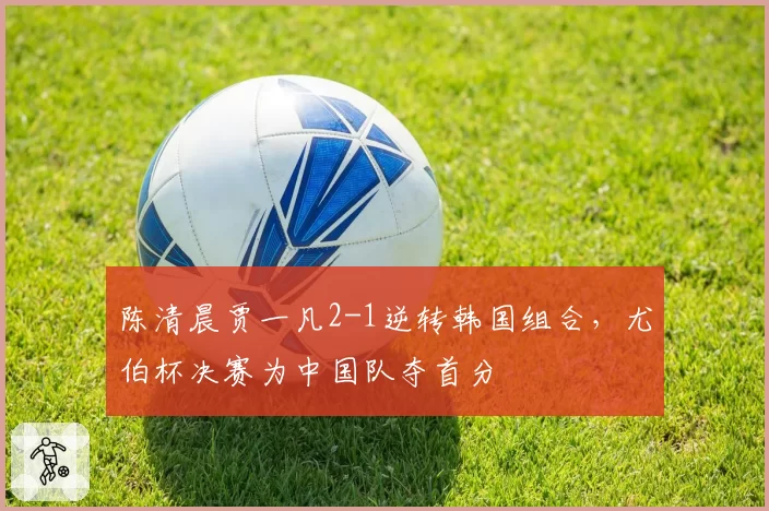 陈清晨贾一凡2-1逆转韩国组合，尤伯杯决赛为中国队夺首分