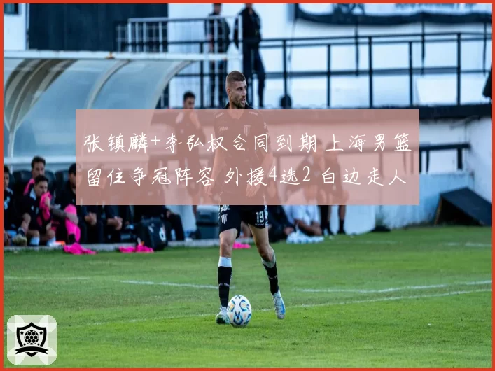张镇麟+李弘权合同到期 上海男篮留住争冠阵容 外援4选2 白边走人