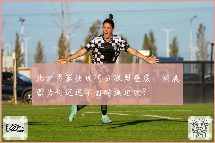 北控男篮快攻得分联盟垫底，闵鹿蕾为何迟迟不打转换进攻？