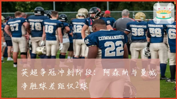 英超争冠冲刺阶段：阿森纳与曼城净胜球差距仅2球