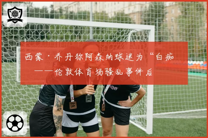 西蒙·乔丹称阿森纳球迷为“白痴”——伦敦体育场骚乱事件后
