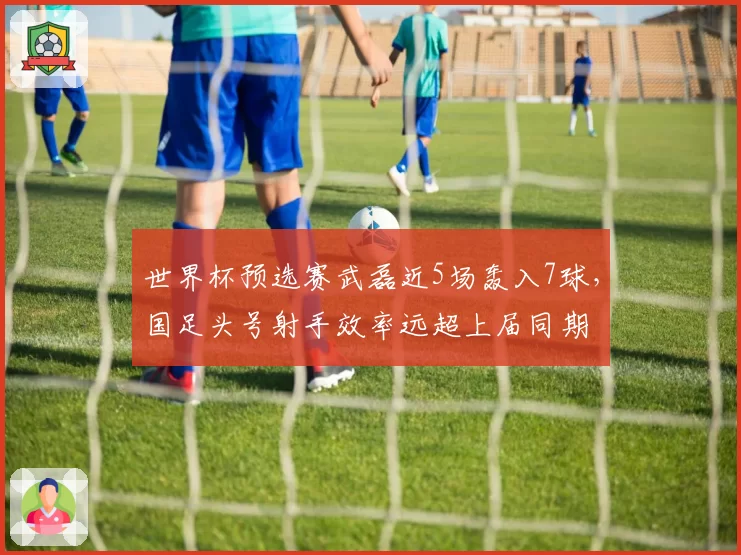 世界杯预选赛武磊近5场轰入7球，国足头号射手效率远超上届同期
