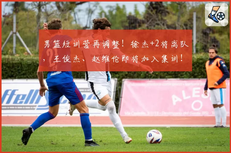 男篮短训营再调整!徐杰+2将离队,王俊杰、赵维伦即将加入集训!