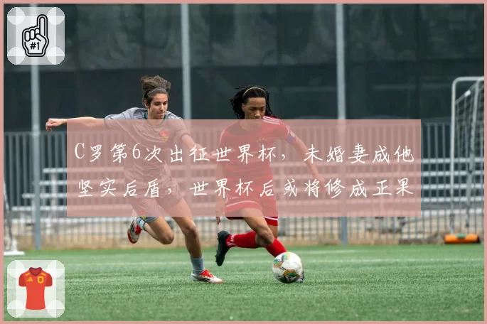 C罗第6次出征世界杯,未婚妻成他坚实后盾,世界杯后或将修成正果