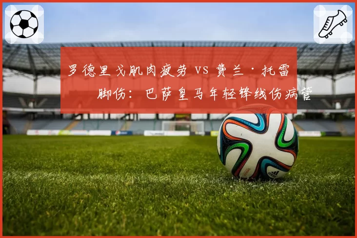 罗德里戈肌肉疲劳 vs 费兰·托雷斯脚伤：巴萨皇马年轻锋线伤病管理差异