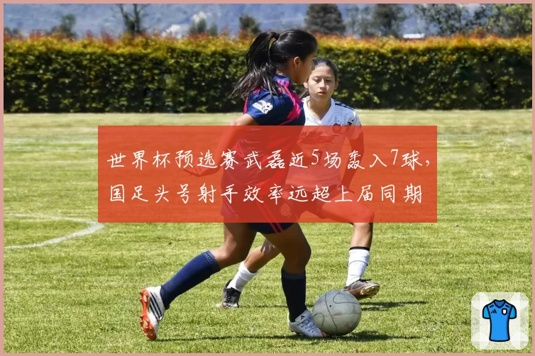 世界杯预选赛武磊近5场轰入7球，国足头号射手效率远超上届同期