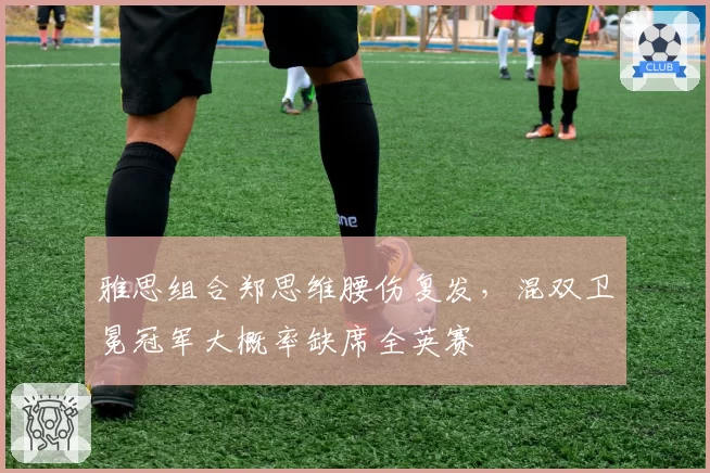 雅思组合郑思维腰伤复发，混双卫冕冠军大概率缺席全英赛